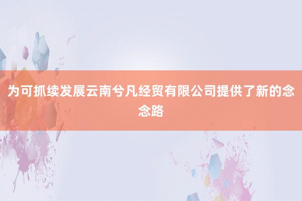 为可抓续发展云南兮凡经贸有限公司提供了新的念念路